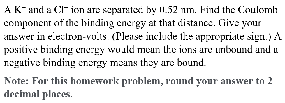A K* and a CI- ion are separated by 0.52 nm. Find the Coulomb
component of the binding energy at that distance. Give your
answer in electron-volts. (Please include the appropriate sign.) A
positive binding energy would mean the ions are unbound and a
negative binding energy means they are bound.
Note: For this homework problem, round your answer to 2
decimal places.
