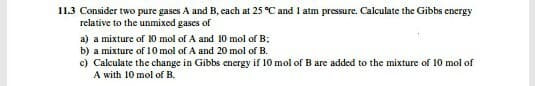 11.3 Consider two pure gases A and B, cach at 25 °C and 1 atm pressure. Calculate the Gibbs energy
relative to the unmixed gases of
a) a mixture of 10 mol of A and 10 mol of B;
b) a mixture of 10 mol of A and 20 mol of B.
c) Calculate the change in Gibbs energy if 10 mol of B are added to the mixture of 10 mol of
A with 10 mol of B.
