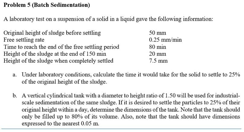 Problem 5 (Batch Sedimentation)
A laboratory test on a suspension of a solid in a liquid gave the following information:
Original height of sludge before settling
Free settling rate
50 mm
0.25 mm/min
80 min
Time to reach the end of the free settling period
Height of the sludge at the end of 150 min
20 mm
Height of the sludge when completely settled
7.5 mm
a. Under laboratory conditions, calculate the time it would take for the solid to settle to 25%
of the original height of the sludge.
b. A vertical cylindrical tank with a diameter to height ratio of 1.50 will be used for industrial-
scale sedimentation of the same sludge. If it is desired to settle the particles to 25% of their
original height within a day, determine the dimensions of the tank. Note that the tank should
only be filled up to 80% of its volume. Also, note that the tank should have dimensions
expressed to the nearest 0.05 m.