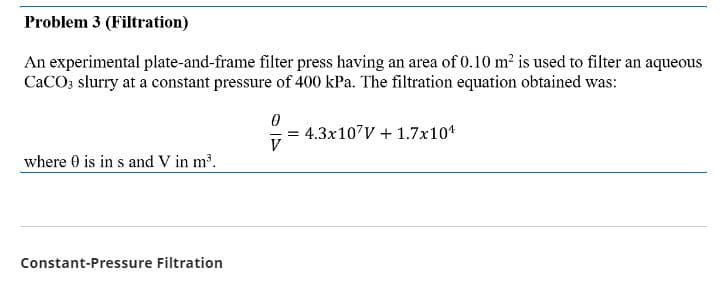 Problem 3 (Filtration)
An experimental plate-and-frame filter press having an area of 0.10 m² is used to filter an aqueous
CaCO3 slurry at a constant pressure of 400 kPa. The filtration equation obtained was:
where 0 is in s and V in m³.
Constant-Pressure Filtration
0
V
= 4.3x107V + 1.7x10¹