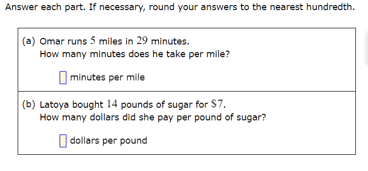 Answer each part. If necessary, round your answers to the nearest hundredth.
(a) Omar runs 5 miles in 29 minutes.
How many minutes does he take per mile?
I minutes per mile
(b) Latoya bought 14 pounds of sugar for $7.
How many dollars did she pay per pound of sugar?
| dollars per pound
