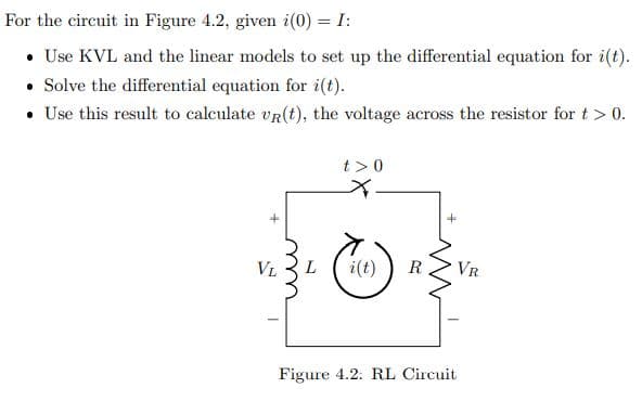 For the circuit in Figure 4.2, given i(0) = I:
• Use KVL and the linear models to set up the differential equation for i(t).
• Solve the differential equation for i(t).
• Use this result to calculate vR(t), the voltage across the resistor fort> 0.
t >0
+
VL
i(t)
R
VR
Figure 4.2: RL Circuit
