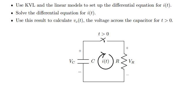• Use KVL and the linear models to set up the differential equation for i(t).
• Solve the differential equation for i(t).
• Use this result to calculate v.(t), the voltage across the capacitor for t > 0.
t >0
for
Vc
C
i(t)
R
VR
