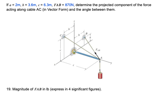 If a = 2m, b = 3.6m, c = 6.3m, FAB = 870N, determine the projected component of the force
acting along cable AC (in Vector Form) and the angle between them.
B
FAB
19. Magnitude of FAB in lb (express in 4 significant figures).