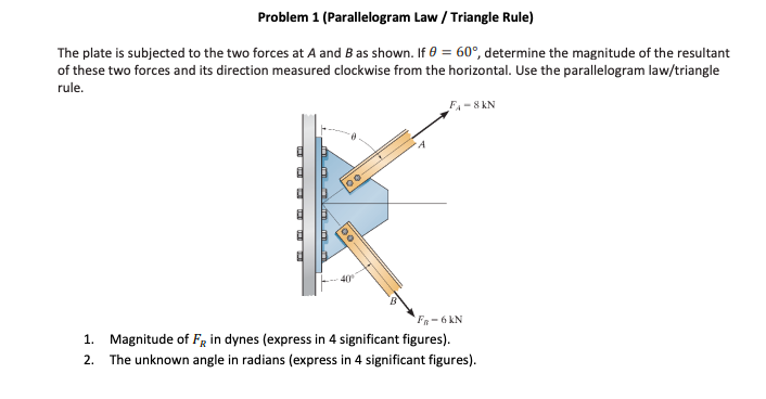 Problem 1 (Parallelogram Law / Triangle Rule)
The plate is subjected to the two forces at A and B as shown. If 0 = 60°, determine the magnitude of the resultant
of these two forces and its direction measured clockwise from the horizontal. Use the parallelogram law/triangle
rule.
F₁-8KN
100.
Fn-6 kN
1. Magnitude of FR in dynes (express in 4 significant figures).
2. The unknown angle in radians (express in 4 significant figures).
