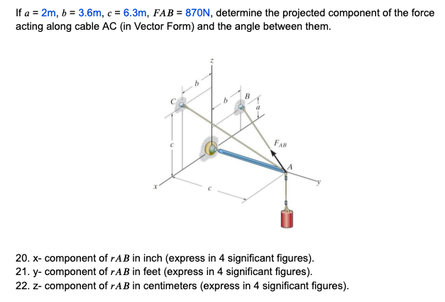 If a = 2m, b = 3.6m, c = 6.3m, FAB = 870N, determine the projected component of the force
acting along cable AC (in Vector Form) and the angle between them.
FAB
20. x- component of rAB in inch (express in 4 significant figures).
21. y-component of rAB in feet (express in 4 significant figures).
22. z- component of rAB in centimeters (express in 4 significant figures).
