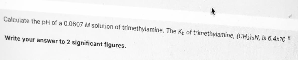 Calculate the pH of a 0.0607 M solution of trimethylamine. The Kp of trimethylamine, (CH3)3N, is 6.4x10-5
Write your answer to 2 significant figures.
