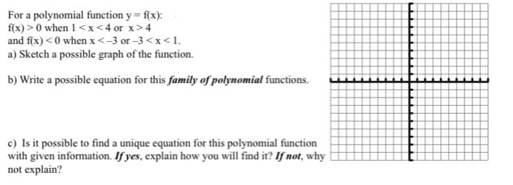 For a polynomial function y = f(x):
f(x) > 0 when 1 <x<4 or x>4
and f(x) < 0 when x<-3 or -3 <x<1.
a) Sketch a possible graph of the function.
b) Write a possible equation for this family of polynomial functions.
c) Is it possible to find a unique equation for this polynomial function
with given information. If yes, explain how you will find it? If not, why
not explain?
