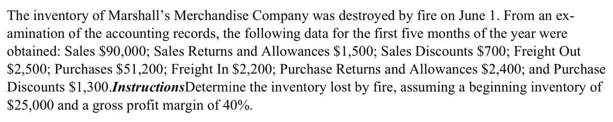 The inventory of Marshall's Merchandise Company was destroyed by fire on June 1. From an ex-
amination of the accounting records, the following data for the first five months of the year were
obtained: Sales $90,000; Sales Returns and Allowances $1,500; Sales Discounts $700; Freight Out
$2,500; Purchases $51,200; Freight In $2,200; Purchase Returns and Allowances $2,400; and Purchase
Discounts $1,300.InstructionsDetermine the inventory lost by fire, assuming a beginning inventory of
$25,000 and a gross profit margin of 40%.
