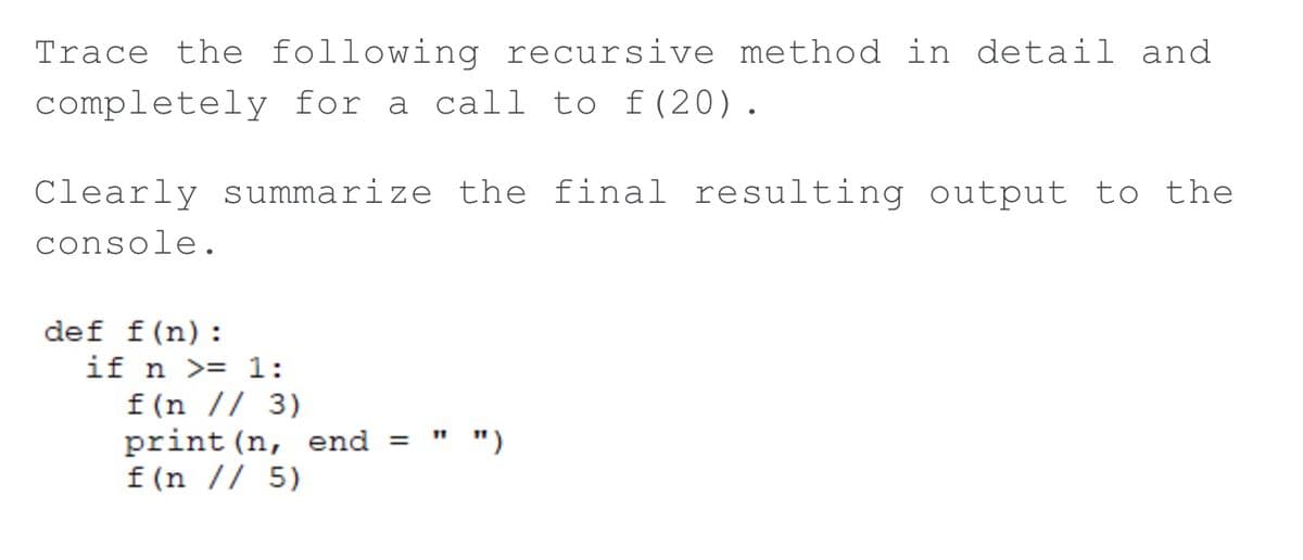 Trace the following recursive method in detail and
completely for a call to f(20).
Clearly summarize the final resulting output to the
console.
def f(n):
if n >= 1:
f (n // 3)
print (n, end =
f (n // 5)
")

