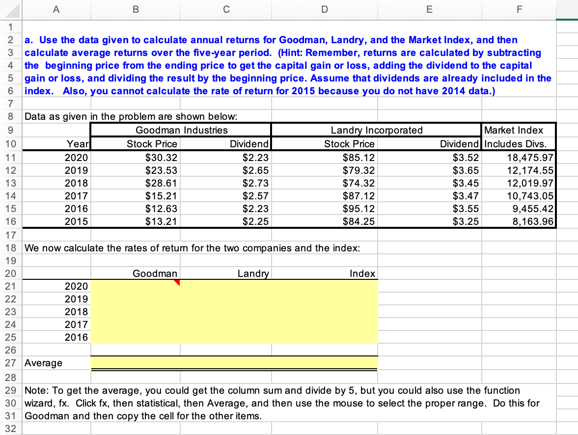 A
C
D
F
1
2 a. Use the data given to calculate annual returns for Goodman, Landry, and the Market Index, and then
calculate average returns over the five-year period. (Hint: Remember, returns are calculated by subtracting
the beginning price from the ending price to get the capital gain or loss, adding the dividend to the capital
5 gain or loss, and dividing the result by the beginning price. Assume that dividends are already included in the
index. Also, you cannot calculate the rate of return for 2015 because you do not have 2014 data.)
4
7
8
Data as given in the problem are shown below:
9.
Goodman Industries
Landry Incorporated
Market Index
10
Year
Stock Price
Dividend
Stock Price
Dividend Includes Divs.
$30.32
$2.23
$2.65
$2.73
$2.57
$2.23
$2.25
$85.12
$79.32
$74.32
$87.12
$95.12
$84.25
$3.52
$3.65
$3.45
$3.47
$3.55
$3.25
11
2020
18,475.97
12,174.55
12,019.97
10,743.05
9,455.42
8,163.96
2019
$23.53
$28.61
$15.21
$12.63
$13.21
12
13
2018
14
2017
15
2016
16
2015
17
18 We now calculate the rates of retun for the two companies and the index:
19
20
Goodman
Landry
Index
21
2020
22
2019
23
2018
24
2017
25
2016
26
27 Average
28
29 Note: To get the average, you could get the column sum and divide by 5, but you could also use the function
30 wizard, fx. Click fx, then statistical, then Average, and then use the mouse to select the proper range. Do this for
31 Goodman and then copy the cell for the other items.
32
