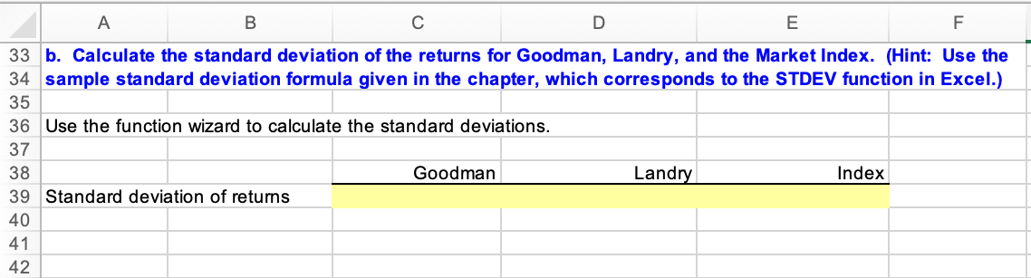 A
C
E
F
33 b. Calculate the standard deviation of the returns for Goodman, Landry, and the Market Index. (Hint: Use the
34 sample standard deviation formula given in the chapter, which corresponds to the STDEV function in Excel.)
35
36 Use the function wizard to calculate the standard deviations.
37
38
Goodman
Landry
Index
39 Standard deviation of returns
40
41
42
