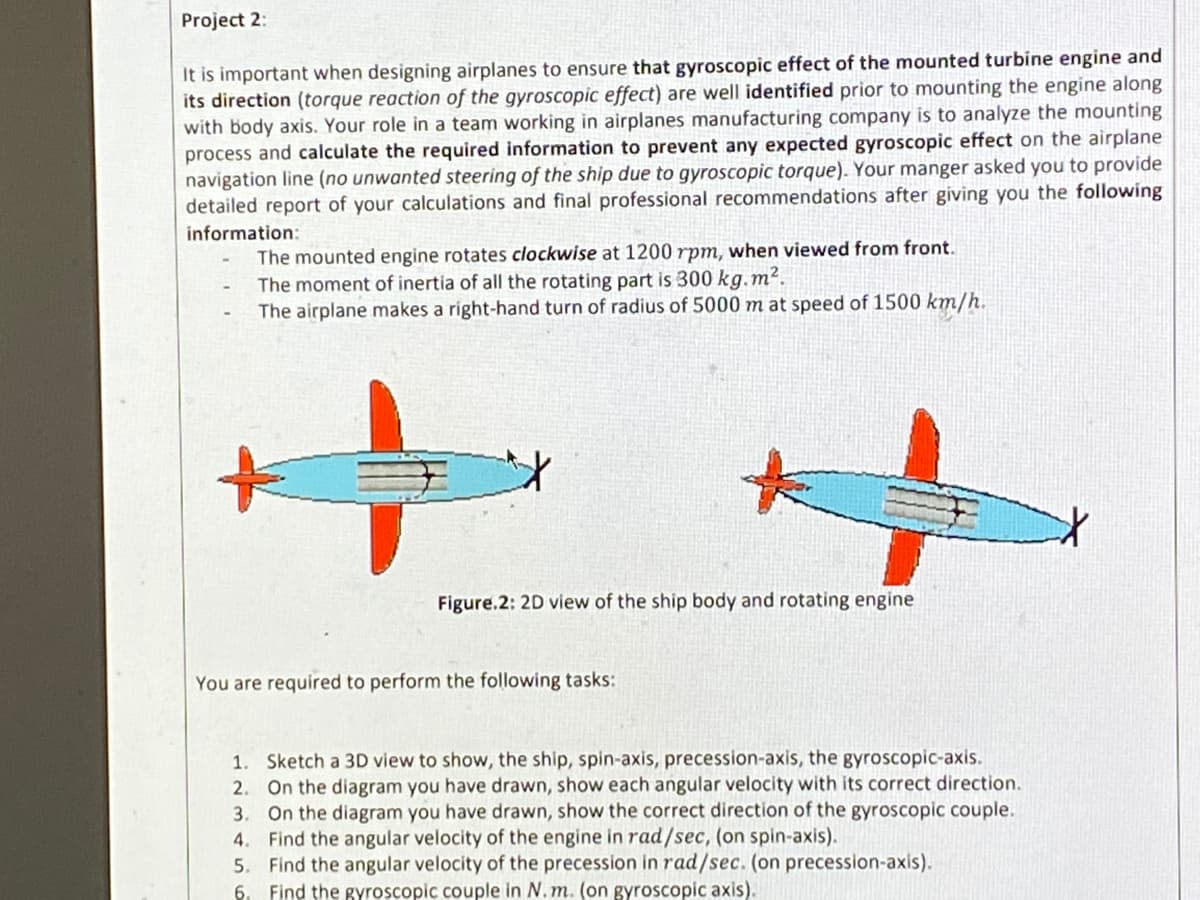 Project 2:
It is important when designing airplanes to ensure that gyroscopic effect of the mounted turbine engine and
its direction (torque reaction of the gyroscopic effect) are well identified prior to mounting the engine along
with body axis. Your role in a team working in airplanes manufacturing company is to analyze the mounting
process and calculate the required information to prevent any expected gyroscopic effect on the airplane
navigation line (no unwanted steering of the ship due to gyroscopic torque). Your manger asked you to provide
detailed report of your calculations and final professional recommendations after giving you the following
information:
The mounted engine rotates clockwise at 1200 rpm, when viewed from front.
The moment of inertia of all the rotating part is 300 kg.m².
The airplane makes a right-hand turn of radius of 5000 m at speed of 1500 km/h.
Figure.2: 2D view of the ship body and rotating engine
You are required to perform the following tasks:
1. Sketch a 3D view to show, the ship, spin-axis, precession-axis, the gyroscopic-axis.
2. On the diagram you have drawn, show each angular velocity with its correct direction.
3. On the diagram you have drawn, show the correct direction of the gyroscopic couple.
4. Find the angular velocity of the engine in rad/sec, (on spin-axis).
5. Find the angular velocity of the precession in rad/sec. (on precession-axis).
6. Find the gyroscopic couple in N. m. (on gyroscopic axis).
