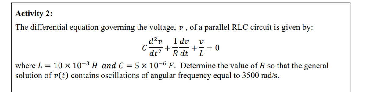 Activity 2:
The differential equation governing the voltage, v , of a parallel RLC circuit is given by:
1 dv
d?v
C
dt2
v
= 0
+
R dt
where L = 10 × 10-3 H and C = 5 × 10-6 F. Determine the value of R so that the general
solution of v(t) contains oscillations of angular frequency equal to 3500 rad/s.
