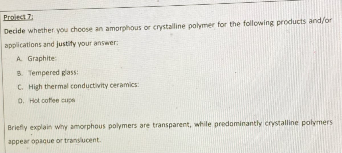 Project 7:
Decide whether you choose an amorphous or crystalline polymer for the following products and/or
applications and justify your answer:
A. Graphite:
B. Tempered glass:
C. High thermal conductivity ceramics:
D. Hot coffee cups
Briefly explain why amorphous polymers are transparent, while predominantly crystalline polymers
appear opaque or translucent.
