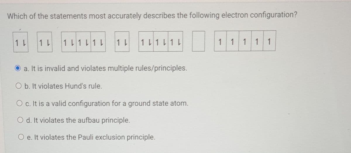 Which of the statements most accurately describes the following electron configuration?
1 L
1 L
1 L1 L1 L
1 L 1 L1 L1 L
a. It is invalid and violates multiple rules/principles.
O b. It violates Hund's rule.
O c. It is a valid configuration for a ground state atom.
O d. It violates the aufbau principle.
O e. It violates the Pauli exclusion principle.
1 1 1 1 1