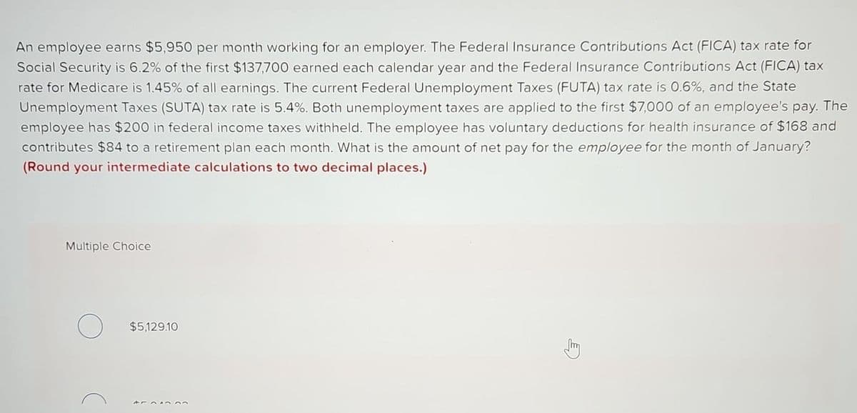 An employee earns $5,950 per month working for an employer. The Federal Insurance Contributions Act (FICA) tax rate for
Social Security is 6.2% of the first $137,700 earned each calendar year and the Federal Insurance Contributions Act (FICA) tax
rate for Medicare is 1.45% of all earnings. The current Federal Unemployment Taxes (FUTA) tax rate is 0.6%, and the State
Unemployment Taxes (SUTA) tax rate is 5.4%. Both unemployment taxes are applied to the first $7,000 of an employee's pay. The
employee has $200 in federal income taxes withheld. The employee has voluntary deductions for health insurance of $168 and
contributes $84 to a retirement plan each month. What is the amount of net pay for the employee for the month of January?
(Round your intermediate calculations to two decimal places.)
Multiple Choice
$5,129.10
454333