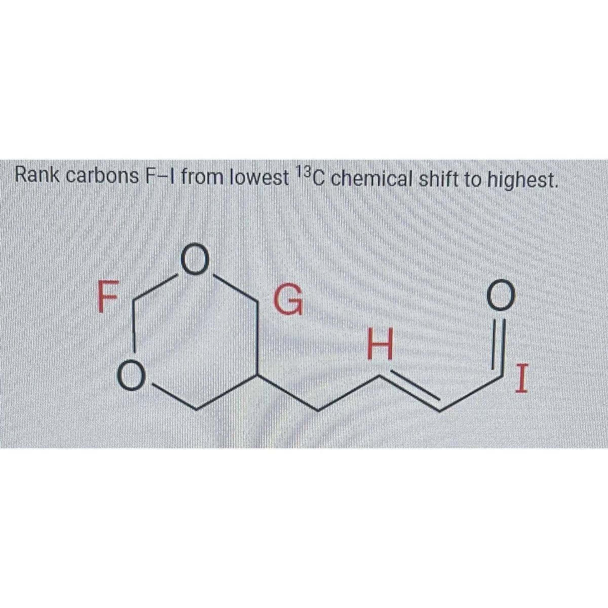 Rank carbons F-1 from lowest 13C chemical shift to highest.
TI
O
C
G
H
O
I