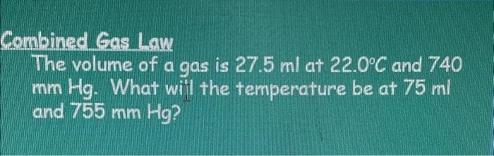 Combined Gas Law
The volume of a gas is 27.5 ml at 22.0°C and 740
mm Hg. What will the temperature be at 75 ml
and 755 mm Hg?