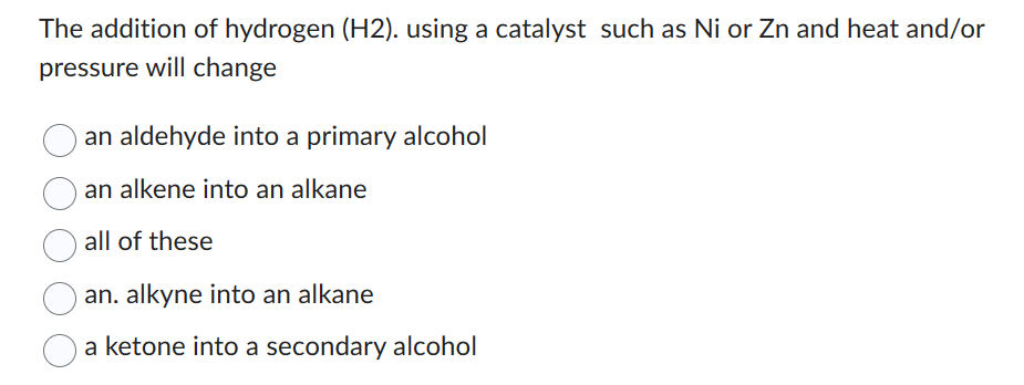 The addition of hydrogen (H2). using a catalyst such as Ni or Zn and heat and/or
pressure will change
an aldehyde into a primary alcohol
an alkene into an alkane
all of these
an. alkyne into an alkane
a ketone into a secondary alcohol