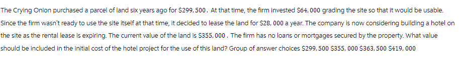 The Crying Onion purchased a parcel of land six years ago for $299, 500 . At that time, the firm invested $64,000 grading the site so that it would be usable.
Since the firm wasn't ready to use the site itself at that time, it decided to lease the land for $28,000 a year. The company is now considering building a hotel on
the site as the rental lease is expiring. The current value of the land is $355,000. The firm has no loans or mortgages secured by the property. What value
should be included in the initial cost of the hotel project for the use of this land? Group of answer choices $299,500 $355,000 $363,500 $419, 000