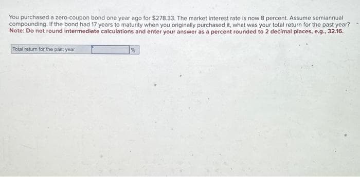 You purchased a zero-coupon bond one year ago for $278.33. The market interest rate is now 8 percent. Assume semiannual
compounding. If the bond had 17 years to maturity when you originally purchased it, what was your total return for the past year?
Note: Do not round intermediate calculations and enter your answer as a percent rounded to 2 decimal places, e.g., 32.16.
Total return for the past year