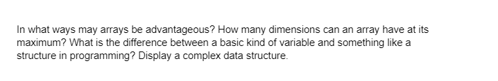 In what ways may arrays be advantageous? How many dimensions can an array have at its
maximum? What is the difference between a basic kind of variable and something like a
structure in programming? Display a complex data structure.
