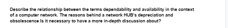 Describe the relationship between the terms dependability and availability in the context
of a computer network. The reasons behind a network HUB's depreciation and
obsolescence
Is it necessary to have a more in-depth discussion about?