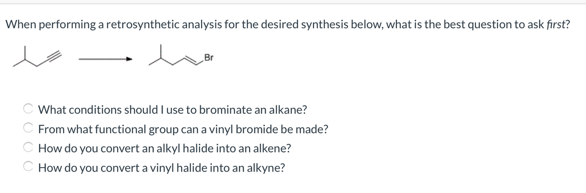 When performing a retrosynthetic analysis for the desired synthesis below, what is the best question to ask fırst?
Br
What conditions should I use to brominate an alkane?
C From what functional group can a vinyl bromide be made?
C How do you convert an alkyl halide into an alkene?
C How do you convert a vinyl halide into an alkyne?
