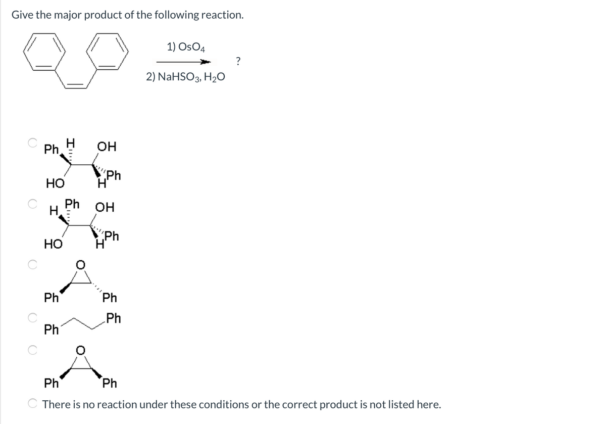 Give the major product of the following reaction.
1) OsO4
?
2) NaHSO3, H2O
Ph,
он
"ph
H'
Но
Ph
H
OH
Но
Ph
H'
Ph
Ph
Ph
Ph
Ph
Ph
C There is no reaction under these conditions or the correct product is not listed here.
