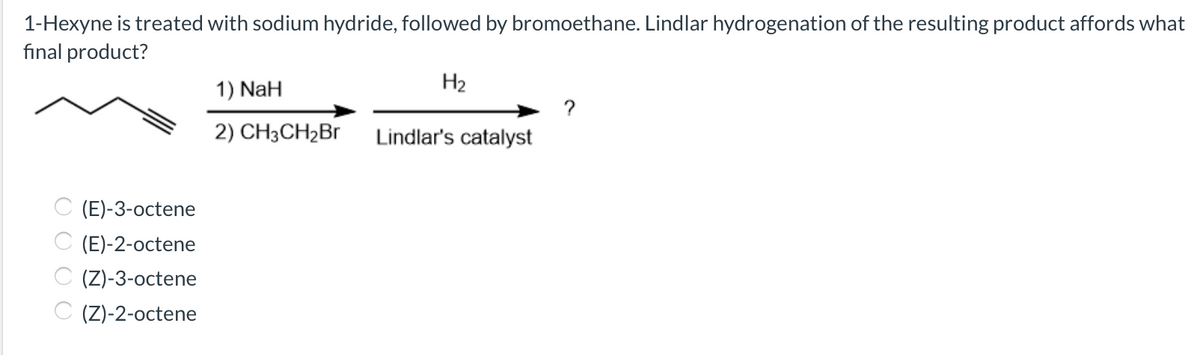 1-Hexyne is treated with sodium hydride, followed by bromoethane. Lindlar hydrogenation of the resulting product affords what
fınal product?
1) NaH
H2
?
2) CH3CH2B1
Lindlar's catalyst
C (E)-3-octene
(E)-2-octene
C (Z)-3-octene
C (Z)-2-octene
