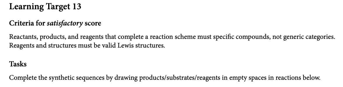 Learning Target 13
Criteria for satisfactory score
Reactants, products, and reagents that complete a reaction scheme must specific compounds, not generic categories.
Reagents and structures must be valid Lewis structures.
Tasks
Complete the synthetic sequences by drawing products/substrates/reagents in empty spaces in reactions below.
