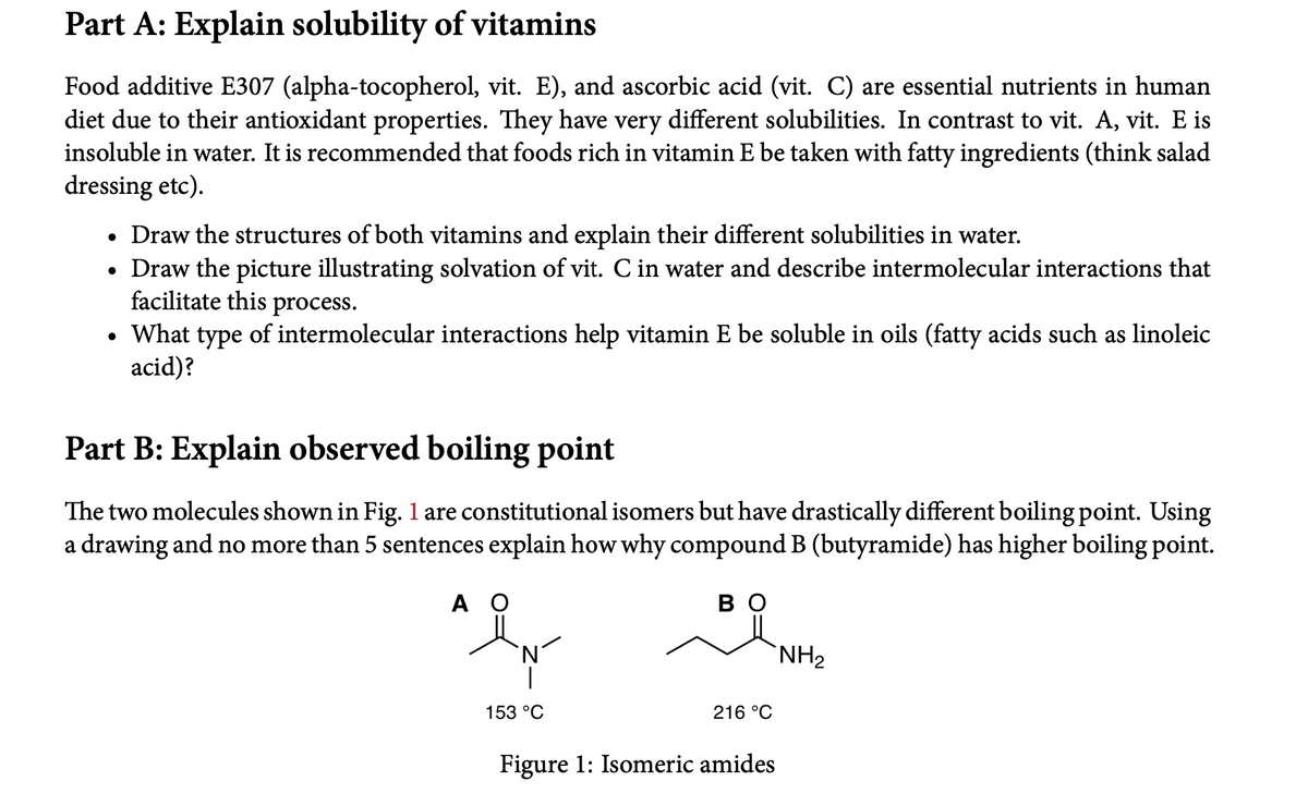 Part A: Explain solubility of vitamins
Food additive E307 (alpha-tocopherol, vit. E), and ascorbic acid (vit. C) are essential nutrients in human
diet due to their antioxidant properties. They have very different solubilities. In contrast to vit. A, vit. E is
insoluble in water. It is recommended that foods rich in vitamin E be taken with fatty ingredients (think salad
dressing etc).
• Draw the structures of both vitamins and explain their different solubilities in water.
• Draw the picture illustrating solvation of vit. C in water and describe intermolecular interactions that
facilitate this process.
What type of intermolecular interactions help vitamin E be soluble in oils (fatty acids such as linoleic
acid)?
Part B: Explain observed boiling point
The two molecules shown in Fig. 1 are constitutional isomers but have drastically different boiling point. Using
a drawing and no more than 5 sentences explain how why compound B (butyramide) has higher boiling point.
A O
во
NH2
153 °C
216 °C
Figure 1: Isomeric amides
