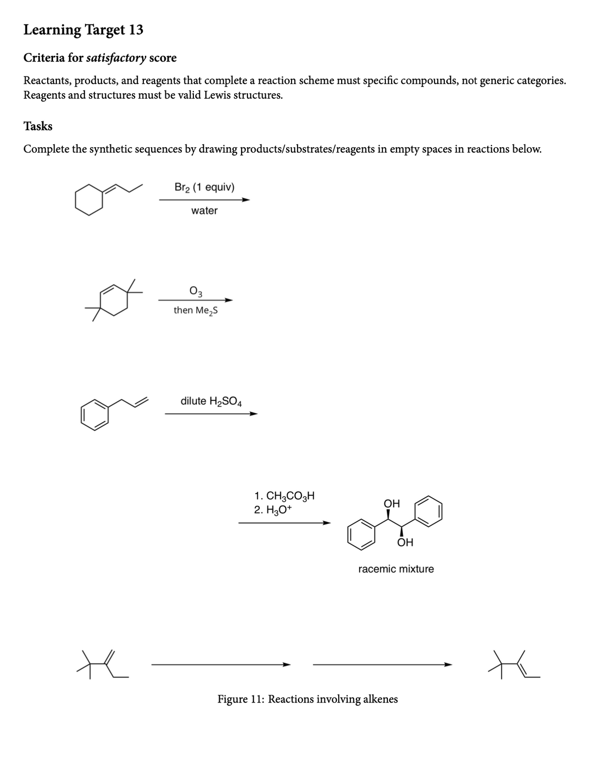 Learning Target 13
Criteria for satisfactory score
Reactants, products, and reagents that complete a reaction scheme must specific compounds, not generic categories.
Reagents and structures must be valid Lewis structures.
Tasks
Complete the synthetic sequences by drawing products/substrates/reagents in empty spaces in reactions below.
Br2 (1 equiv)
water
03
then Me,S
dilute H2SO4
1. CH3CO3H
2. H3O*
ОН
ОН
racemic mixture
te
Figure 11: Reactions involving alkenes

