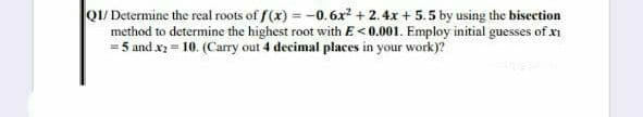 Q1/ Determine the real roots of f(x) = -0.6x2 + 2. 4x + 5.5 by using the bisection
method to determine the highest root with E<0.001. Employ initial guesses of xi
= 5 and x2 = 10. (Carry out 4 decimal places in your work)?
