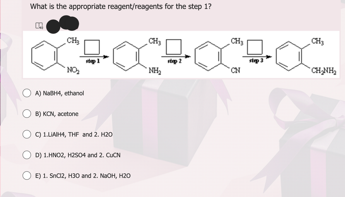What is the appropriate reagent/reagents for the step 1?
M
CH3
NO₂
OA) NaBH4, ethanol
B) KCN, acetone
step 1
C) 1.LIAIH4, THF and 2. H2O
D) 1.HNO2, H2SO4 and 2. CuCN
O E) 1. SnCl2, H30 and 2. NaOH, H2O
CH3
NH₂
step 2
CH3
CN
step 3
CH3
CH_NH,
