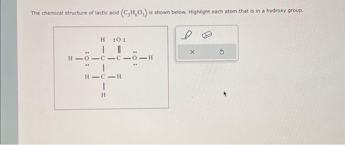 The chemical structure of lactic acid (C₂H₂O₂) is shown below. Highlight each atom that is in a hydroxy group.
H:0:
H-O-C-C-0-H
HIC-H
1
H
X