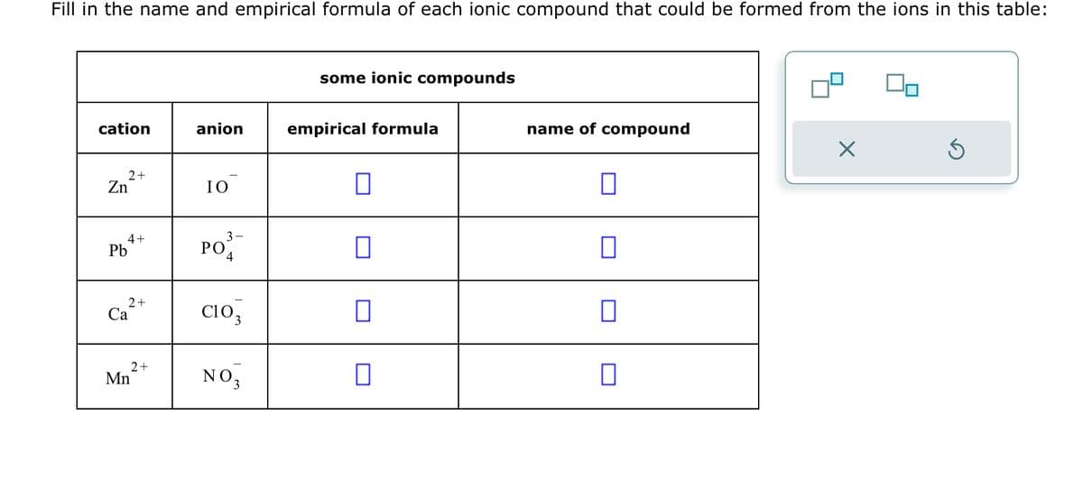 Fill in the name and empirical formula of each ionic compound that could be formed from the ions in this table:
cation
2+
Zn
4+
Pb
2+
Ca
2+
Mn
anion
IO
ΡΟ
3-
4
CIO
NO 3
some ionic compounds
empirical formula
0
0
0
0
name of compound
0
□
X
S