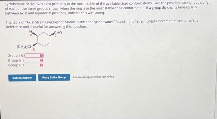 Cyclohexane derivatives exist primarily in the most stable of the available chair conformations. Give the position, axial or equatorial,
of each of the three groups shown when the ring is in the most stable chair conformation. If a group divides its time equally
between axial and equatorial positions, indicate this with ax/eq.
The table of "Axial Strain Energies for Monosubstituted Cyclohexanes" found in the "Strain Energy Increments" section of the
Reference tool is useful for answering this question.
CHO
(CH₂)₂CH
Group a is
Group bis
Group cis
Submit Answer
8
8
8
Retry Entire Group
8 more group attempts remaining