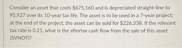 Consider an asset that costs $675,160 and is depreciated straight-line to
95,927 over its 10-year tax life. The asset is to be used in a 7-year project;
at the end of the project, the asset can be sold for $226,338. If the relevant
tax rate is 0.21, what is the aftertax cash flow from the sale of this asset
(SVNOT)?