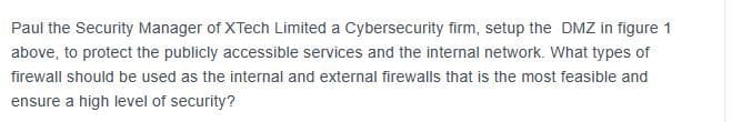 Paul the Security Manager of XTech Limited a Cybersecurity firm, setup the DMZ in figure 1
above, to protect the publicly accessible services and the internal network. What types of
firewall should be used as the internal and external firewalls that is the most feasible and
ensure a high level of security?