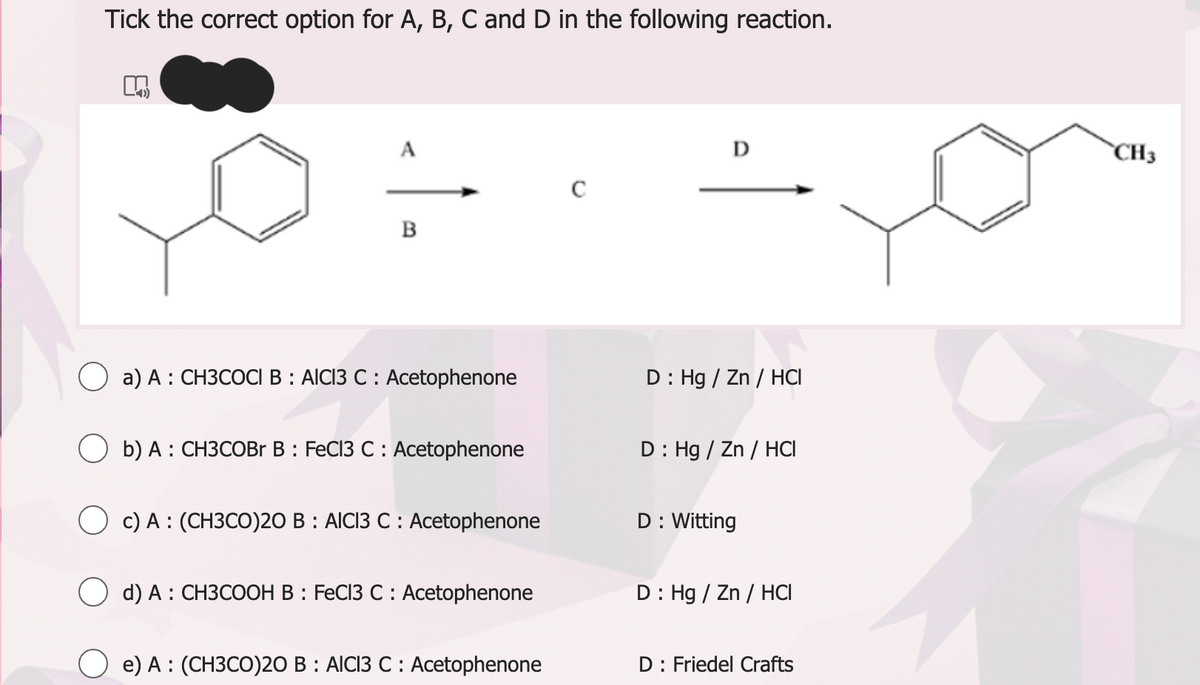 Tick the correct option for A, B, C and D in the following reaction.
B
a) A: CH3COCI B: AICI3 C : Acetophenone
b) A: CH3COBr B: FeCl3 C : Acetophenone
Oc) A: (CH3CO)20 B: AICI3 C : Acetophenone
d) A: CH3COOH B: FeCl3 C : Acetophenone
e) A: (CH3CO)20 B: AICI3 C : Acetophenone
C
D: Hg / Zn / HCI
D: Hg / Zn/HCI
D : Witting
D: Hg / Zn / HCI
D: Friedel Crafts
CH3