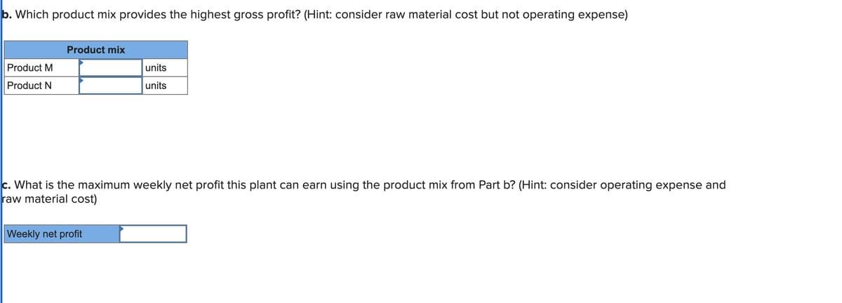 b. Which product mix provides the highest gross profit? (Hint: consider raw material cost but not operating expense)
Product M
Product N
Product mix
units
units
c. What is the maximum weekly net profit this plant can earn using the product mix from Part b? (Hint: consider operating expense and
raw material cost)
Weekly net profit