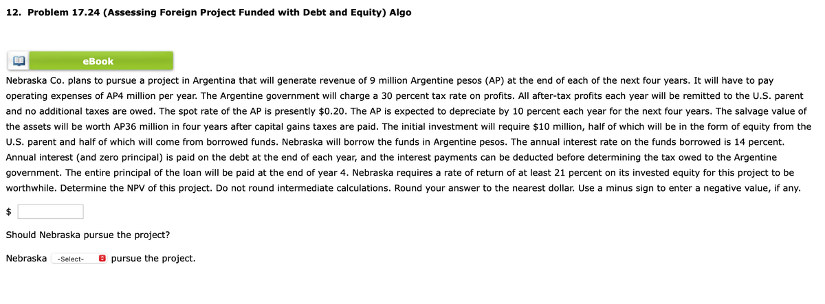 12. Problem 17.24 (Assessing Foreign Project Funded with Debt and Equity) Algo
eBook
Nebraska Co. plans to pursue a project in Argentina that will generate revenue of 9 million Argentine pesos (AP) at the end of each of the next four years. It will have to pay
operating expenses of AP4 million per year. The Argentine government will charge a 30 percent tax rate on profits. All after-tax profits each year will be remitted to the U.S. parent
and no additional taxes are owed. The spot rate of the AP is presently $0.20. The AP is expected to depreciate by 10 percent each year for the next four years. The salvage value of
the assets will be worth AP36 million in four years after capital gains taxes are paid. The initial investment will require $10 million, half of which will be in the form of equity from the
U.S. parent and half of which will come from borrowed funds. Nebraska will borrow the funds in Argentine pesos. The annual interest rate on the funds borrowed is 14 percent.
Annual interest (and zero principal) is paid on the debt at the end of each year, and the interest payments can be deducted before determining the tax owed to the Argentine
government. The entire principal of the loan will be paid at the end of year 4. Nebraska requires a rate of return of at least 21 percent on its invested equity for this project to be
worthwhile. Determine the NPV of this project. Do not round intermediate calculations. Round your answer to the nearest dollar. Use a minus sign to enter a negative value, if any.
$
Should Nebraska pursue the project?
Nebraska -Select-
pursue the project.