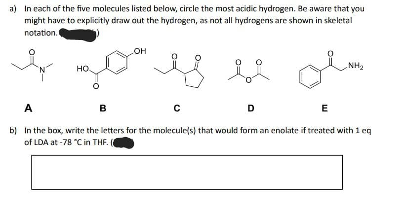 a) In each of the five molecules listed below, circle the most acidic hydrogen. Be aware that you
might have to explicitly draw out the hydrogen, as not all hydrogens are shown in skeletal
notation.
HO.
OH
B
A
b) In the box, write the letters for the molecule(s) that would form an enolate if treated with 1 eq
of LDA at -78 °C in THF.
C
D
NH₂
E