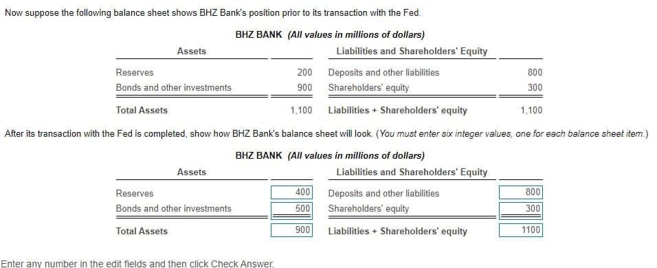Now suppose the following balance sheet shows BHZ Bank's position prior to its transaction with the Fed.
BHZ BANK (All values in millions of dollars)
Assets
Reserves
Deposits and other liabilities
Bonds and other investments
Shareholders' equity
Total Assets
1,100
Liabilities+ Shareholders' equity
1,100
After its transaction with the Fed is completed, show how BHZ Bank's balance sheet will look. (You must enter six integer values, one for each balance sheet item.)
BHZ BANK (All values in millions of dollars)
Total Assets
Assets
Reserves
Bonds and other investments
Enter any number in the edit fields and then click Check Answer.
200
900
Liabilities and Shareholders' Equity
400
500
900
Liabilities and Shareholders' Equity
Deposits and other liabilities
Shareholders' equity
Liabilities + Shareholders' equity
800
300
800
300
1100