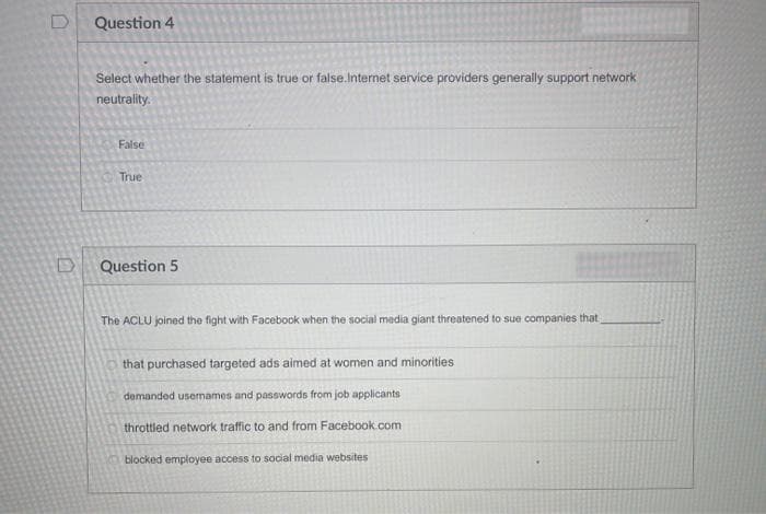 0
Question 4
Select whether the statement is true or false.Internet service providers generally support network
neutrality.
False
True
Question 5
The ACLU joined the fight with Facebook when the social media giant threatened to sue companies that
that purchased targeted ads aimed at women and minorities
demanded usernames and passwords from job applicants
throttled network traffic to and from Facebook.com
blocked employee access to social media websites