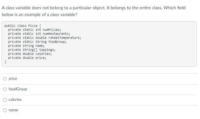 A class variable does not belong to a particular object. It belongs to the entire class. Which field
below is an example of a class variable?
public class Pizza {
private static int numPizzas;
private static int numRestaurants;
private static double reheatTemperature;
private static string foodGroup;
private string name;
private string[] toppings;
private double calories;
private double price;
}
price
foodGroup
calories
name