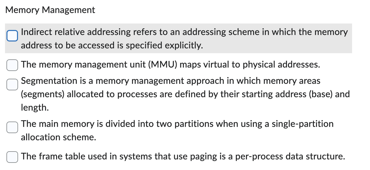 Memory Management
Indirect relative addressing refers to an addressing scheme in which the memory
address to be accessed is specified explicitly.
The memory management unit (MMU) maps virtual to physical addresses.
Segmentation is a memory management approach in which memory areas
(segments) allocated to processes are defined by their starting address (base) and
length.
The main memory is divided into two partitions when using a single-partition
allocation scheme.
The frame table used in systems that use paging is a per-process data structure.