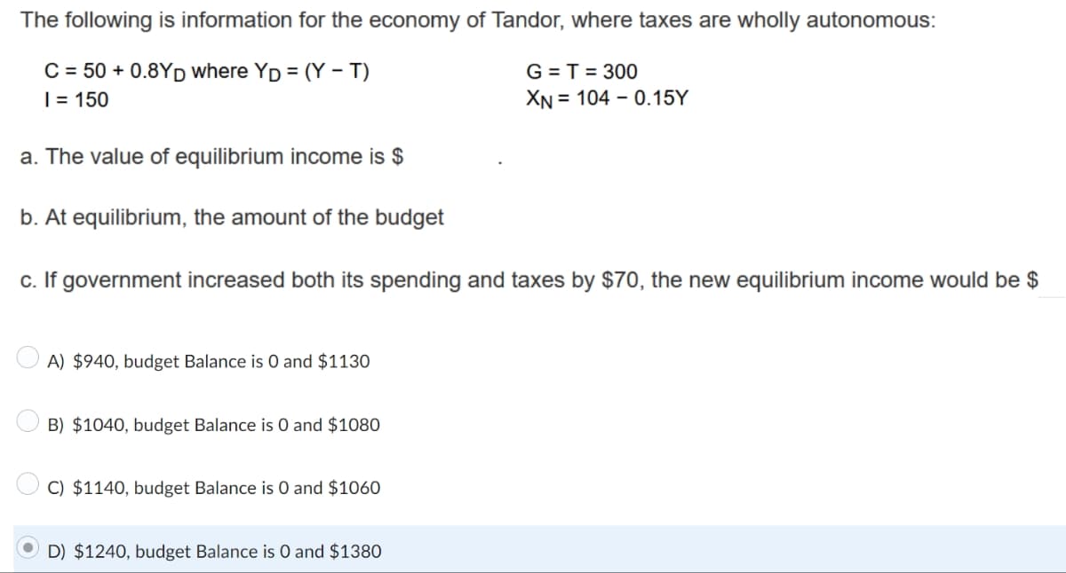 The following is information for the economy of Tandor, where taxes are wholly autonomous:
C = 50+ 0.8YD where YD = (Y-T)
G = T = 300
XN 104 -0.15Y
I = 150
a. The value of equilibrium income is $
b. At equilibrium, the amount of the budget
c. If government increased both its spending and taxes by $70, the new equilibrium income would be $
A) $940, budget Balance is 0 and $1130
B) $1040, budget Balance is 0 and $1080
C) $1140, budget Balance is 0 and $1060
D) $1240, budget Balance is 0 and $1380
